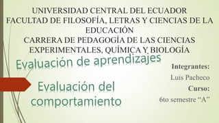 UNIVERSIDAD CENTRAL DEL ECUADOR
FACULTAD DE FILOSOFÍA, LETRAS Y CIENCIAS DE LA
EDUCACIÓN
CARRERA DE PEDAGOGÍA DE LAS CIENCIAS
EXPERIMENTALES, QUÍMICA Y BIOLOGÍA
Integrantes:
Luis Pacheco
Curso:
6to semestre “A”
Evaluación del
comportamiento
 