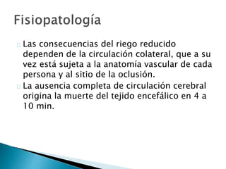Las consecuencias del riego reducido
dependen de la circulación colateral, que a su
vez está sujeta a la anatomía vascular de cada
persona y al sitio de la oclusión.
La ausencia completa de circulación cerebral
origina la muerte del tejido encefálico en 4 a
10 min.
 