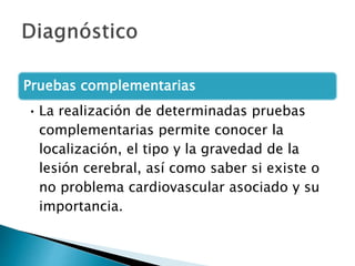 Pruebas complementarias
• La realización de determinadas pruebas
complementarias permite conocer la
localización, el tipo y la gravedad de la
lesión cerebral, así como saber si existe o
no problema cardiovascular asociado y su
importancia.
 