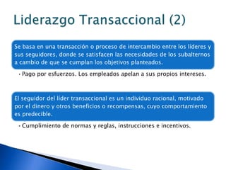 Se basa en una transacción o proceso de intercambio entre los líderes y
sus seguidores, donde se satisfacen las necesidades de los subalternos
a cambio de que se cumplan los objetivos planteados.

 • Pago por esfuerzos. Los empleados apelan a sus propios intereses.



El seguidor del líder transaccional es un individuo racional, motivado
por el dinero y otros beneficios o recompensas, cuyo comportamiento
es predecible.

 • Cumplimiento de normas y reglas, instrucciones e incentivos.
 
