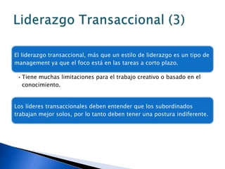 El liderazgo transaccional, más que un estilo de liderazgo es un tipo de
management ya que el foco está en las tareas a corto plazo.

 • Tiene muchas limitaciones para el trabajo creativo o basado en el
   conocimiento.


Los líderes transaccionales deben entender que los subordinados
trabajan mejor solos, por lo tanto deben tener una postura indiferente.
 