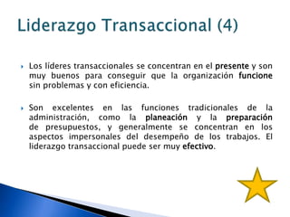    Los líderes transaccionales se concentran en el presente y son
    muy buenos para conseguir que la organización funcione
    sin problemas y con eficiencia.

   Son excelentes en las funciones tradicionales de la
    administración, como la planeación y la preparación
    de presupuestos, y generalmente se concentran en los
    aspectos impersonales del desempeño de los trabajos. El
    liderazgo transaccional puede ser muy efectivo.
 