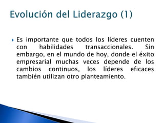    Es importante que todos los líderes cuenten
    con    habilidades     transaccionales. Sin
    embargo, en el mundo de hoy, donde el éxito
    empresarial muchas veces depende de los
    cambios continuos, los líderes eficaces
    también utilizan otro planteamiento.
 