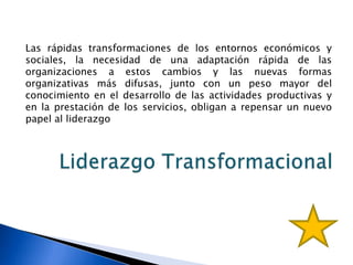 Las rápidas transformaciones de los entornos económicos y
sociales, la necesidad de una adaptación rápida de las
organizaciones a estos cambios y las nuevas formas
organizativas más difusas, junto con un peso mayor del
conocimiento en el desarrollo de las actividades productivas y
en la prestación de los servicios, obligan a repensar un nuevo
papel al liderazgo
 
