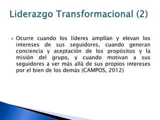    Ocurre cuando los líderes amplían y elevan los
    intereses de sus seguidores, cuando generan
    conciencia y aceptación de los propósitos y la
    misión del grupo, y cuando motivan a sus
    seguidores a ver más allá de sus propios intereses
    por el bien de los demás (CAMPOS, 2012)
 