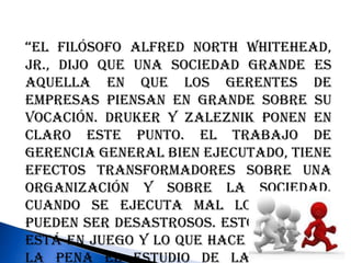 “El filósofo Alfred North Whitehead,
Jr., dijo que una sociedad grande es
aquella en que los gerentes de
empresas piensan en grande sobre su
vocación. Druker y Zaleznik ponen en
claro este punto. El trabajo de
gerencia general bien ejecutado, tiene
efectos transformadores sobre una
organización y sobre la sociedad.
Cuando se ejecuta mal los efectos
pueden ser desastrosos. Esto es lo que
está en juego y lo que hace que valga
la pena el estudio de la gerencia
 