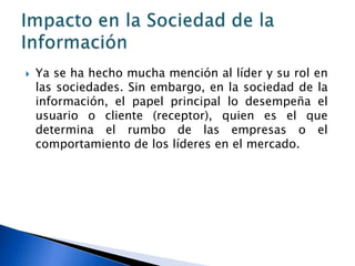    Ya se ha hecho mucha mención al líder y su rol en
    las sociedades. Sin embargo, en la sociedad de la
    información, el papel principal lo desempeña el
    usuario o cliente (receptor), quien es el que
    determina el rumbo de las empresas o el
    comportamiento de los líderes en el mercado.
 