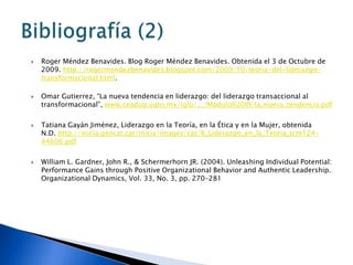    Roger Méndez Benavides. Blog Roger Méndez Benavides. Obtenida el 3 de Octubre de
    2009. http://rogermendezbenavides.blogspot.com/2009/10/teoria-del-liderazgo-
    transformacional.html.

   Omar Gutierrez, “La nueva tendencia en liderazgo: del liderazgo transaccional al
    transformacional”, www.ceadug.ugto.mx/iglu/.../Módulo%20III/la_nueva_tendencia.pdf

   Tatiana Gayán Jiménez, Liderazgo en la Teoría, en la Ética y en la Mujer, obtenida
    N.D. http://inicia.gencat.cat/inicia/images/cat/8_Liderazgo_en_la_Teoria_tcm124-
    44606.pdf

   William L. Gardner, John R., & Schermerhorn JR. (2004). Unleashing Individual Potential:
    Performance Gains through Positive Organizational Behavior and Authentic Leadership.
    Organizational Dynamics, Vol. 33, No. 3, pp. 270–281
 
