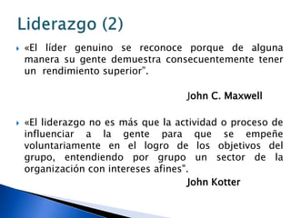    «El líder genuino se reconoce porque de alguna
    manera su gente demuestra consecuentemente tener
    un rendimiento superior”.

                                     John C. Maxwell

   «El liderazgo no es más que la actividad o proceso de
    influenciar a la gente para que se empeñe
    voluntariamente en el logro de los objetivos del
    grupo, entendiendo por grupo un sector de la
    organización con intereses afines".
                                       John Kotter
 