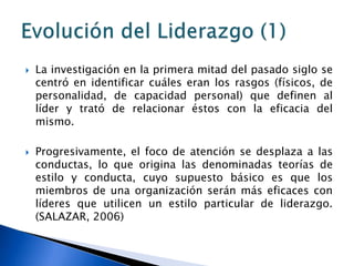    La investigación en la primera mitad del pasado siglo se
    centró en identificar cuáles eran los rasgos (físicos, de
    personalidad, de capacidad personal) que definen al
    líder y trató de relacionar éstos con la eficacia del
    mismo.

   Progresivamente, el foco de atención se desplaza a las
    conductas, lo que origina las denominadas teorías de
    estilo y conducta, cuyo supuesto básico es que los
    miembros de una organización serán más eficaces con
    líderes que utilicen un estilo particular de liderazgo.
    (SALAZAR, 2006)
 