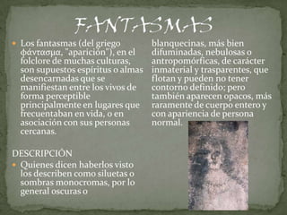  Los fantasmas (del griego       blanquecinas, más bien
  φάντασμα, "aparición"), en el   difuminadas, nebulosas o
  folclore de muchas culturas,    antropomórficas, de carácter
  son supuestos espíritus o almas inmaterial y trasparentes, que
  desencarnadas que se            flotan y pueden no tener
  manifiestan entre los vivos de  contorno definido; pero
  forma perceptible               también aparecen opacos, más
  principalmente en lugares que raramente de cuerpo entero y
  frecuentaban en vida, o en      con apariencia de persona
  asociación con sus personas     normal.
  cercanas.

DESCRIPCIÓN
 Quienes dicen haberlos visto
  los describen como siluetas o
  sombras monocromas, por lo
  general oscuras o
 
