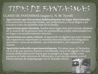 CLASES DE FANTASMAS (según G. N. M. Tyrrell)
 Apariciones que frecuentan habitualmente un lugar determinado.
  Generalmente no suscitan miedo, son inofensivos y a veces llegan a ser
  tratados como un miembro más de la familia.
 Apariciones post-mortem. Suelen tener lugar muy poco tiempo después
  de la muerte de la persona vista; no acostumbran a estar relacionadas con
  un lugar o un acontecimiento concreto.
 Apariciones en casos críticos: el aparecido es alguien que está viviendo
  una experiencia importante (a menudo desconocida por el testigo de la
  aparición), como un accidente, una enfermedad o, por supuesto, la
  muerte.
 Aparición inducida experimentalmente. En estos casos, el fantasma
  no es el de una persona muerta o moribunda, sino el de alguien vivo que
  intenta deliberadamente hacer que su imagen se haga visible a otra
  persona; se habla entonces de bilocación, si se trata de santos, o en el
  folclor alemán de doppelganger (en el irlandés, fetch).
 