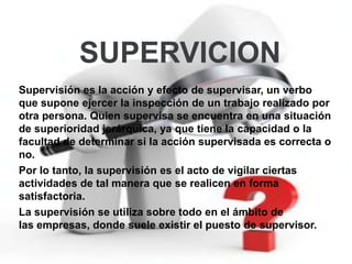 SUPERVICION
Supervisión es la acción y efecto de supervisar, un verbo
que supone ejercer la inspección de un trabajo realizado por
otra persona. Quien supervisa se encuentra en una situación
de superioridad jerárquica, ya que tiene la capacidad o la
facultad de determinar si la acción supervisada es correcta o
no.
Por lo tanto, la supervisión es el acto de vigilar ciertas
actividades de tal manera que se realicen en forma
satisfactoria.
La supervisión se utiliza sobre todo en el ámbito de
las empresas, donde suele existir el puesto de supervisor.
 
