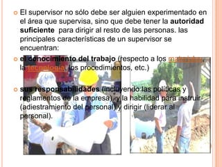  El supervisor no sólo debe ser alguien experimentado en
  el área que supervisa, sino que debe tener la autoridad
  suficiente para dirigir al resto de las personas. las
  principales características de un supervisor se
  encuentran:
 el conocimiento del trabajo (respecto a los materiales,
  la tecnología, los procedimientos, etc.)

   sus responsabilidades (incluyendo las políticas y
    reglamentos de la empresa), y la habilidad para instruir
    (adiestramiento del personal) y dirigir (liderar al
    personal).
 