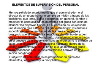 ELEMENTOS DE SUPERVISIÓN DEL PERSONAL

Hemos señalado anteriormente que el administrador o el
director de un grupo humano cumple su misión a través de las
decisiones que toma. Estas decisiones, en general, tienden a
modificar la conducta de los miembros del grupo con el fin de
alcanzar los objetivos fijados. La supervisión es, en realidad,
una dirección más estrecha del grupo, emitiendo las órdenes
específicas para la realización de las tareas prefijadas y
buscando que el trabajo sea llevado a cabo dentro del orden
que se ha establecido. Por lo tanto, dos elementos importantes
en el proceso de la supervisión son: las órdenes (o la emisión de
éstas) y la obtención de la disciplina necesaria dentro de la
unidad administrativa, con el fin de que las metas del grupo
sean alcanzadas con un esfuerzo mínimo a través de una
acción coordinada.
El objetivo de este capítulo es profundizar en estos dos
elementos, las órdenes y la disciplina.
 