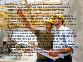 Las órdenes. Como instrumento de dirección, una orden es el
  mandato de un superior que exige a un subordinado actuar o
  abstenerse de actuar en una circunstancia determinada.
Desde este punto de vista, una orden implica una relación
  interpersonal entre un superior y su subordinado en una línea de
  mando directa del primero al último. Así, cuando el jefe le dice a su
  secretaria "Páseme esta carta a máquina", tenemos una orden
  emitida por un superior jerárquico a un subordinado, ambos dentro
  de una línea jerárquica.
La Disciplina. La dirección, para poder coordinar las actividades de
  las distintas unidades administrativas necesita orden y cumplimiento
  de una disciplina. La disciplina o el comportamiento ordenado de los
  subordinados tiene que ver con el acatamiento de reglas,
  procedimientos y prácticas sociales que la empresa posee. Entre
  estas reglas tenemos, como ejemplos, la puntualidad en la hora de
  llegada al trabajo. Las normas de respeto en el trato, el cumplimiento
  de un mínimo de trabajo, el uso de ciertos procedimientos
  especiales para casos particulares, son otros tantos ejemplos de
  estas reglas de disciplina.
 