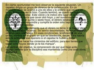 En cierta oportunidad me tocó observar la siguiente situación. Un
capataz dirigía un grupo de obreros de la construcción. En un
momento dado se acercó a uno de ellos y le ordenó que cavara un
hoyo. El hombre así lo hizo. Cuando terminó, se quedó sentado
esperando al capataz. Este volvió y le indicó otro lugar en el terreno,
diciéndole que tenía que cavar otro hoyo, y así sucesivamente.
Cuando iban en el quinto o sexto hoyo, el obrero estaba en un estado
de ánimo tal que respondía y cumplía la orden sólo bajo 1a presión de
la autoridad del capataz.
¿Qué sucedía? Simplemente que el obrero no tenía ni la menor idea
de lo que estaba haciendo. Se sentía desorientado. No encontraba un
objetivo para su trabajo. En esas condiciones, la eficiencia de una
orden, medida en el grado en que es obedecida, decae. Otra habría
sido la actitud de ese operario si el capataz le hubiera dicho:
"Tenemos que hacer los cimientos del edificio; para eso tienes que
cavar ocho hoyos donde yo te los marque".
La claridad del objetivo, la comprensión de por qué hago ente
trabajo permite que la disciplina sea mantenida como una cosa obvia,
elemental.
 