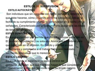 ESTILOS DE SUPERVISIÓN
  ESTILO AUTOCRÁTICO
 Son individuos que sin consultar con nadie, señalan o determinan
que debe hacerse, cómo y cuando en forma categórica, indican la
fecha de su cumplimiento y luego lo comprueban en la fecha y hora
señaladas. Caracterizado por un personalismo exagerado las líneas
de toma de decisiones.
ESTILO DEMOCRÁTICO
Es aquel supervisor que permite que los trabajadores participen en
El análisis del problema y su solución. Anima a sus hombres para
que participen en la decisión. Es directo y objetivo en sus
comentarios y comprueba si el trabajo había sido realizado,
felicitando después al que lo merezca.
ESTILO LIBERAL
Es aquel donde el supervisor no ejerce control del
problema, prefieren que sus hombres hagan lo que consideran
   conveniente y deja que las cosas sigan su propio camino.
 
