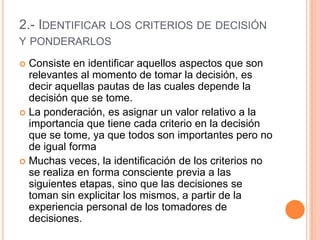 2.- IDENTIFICAR LOS CRITERIOS DE DECISIÓN
Y PONDERARLOS

 Consiste en identificar aquellos aspectos que son
  relevantes al momento de tomar la decisión, es
  decir aquellas pautas de las cuales depende la
  decisión que se tome.
 La ponderación, es asignar un valor relativo a la
  importancia que tiene cada criterio en la decisión
  que se tome, ya que todos son importantes pero no
  de igual forma
 Muchas veces, la identificación de los criterios no
  se realiza en forma consciente previa a las
  siguientes etapas, sino que las decisiones se
  toman sin explicitar los mismos, a partir de la
  experiencia personal de los tomadores de
  decisiones.
 