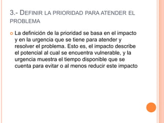 3.- DEFINIR LA PRIORIDAD PARA ATENDER EL
PROBLEMA

   La definición de la prioridad se basa en el impacto
    y en la urgencia que se tiene para atender y
    resolver el problema. Esto es, el impacto describe
    el potencial al cual se encuentra vulnerable, y la
    urgencia muestra el tiempo disponible que se
    cuenta para evitar o al menos reducir este impacto
 