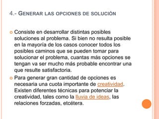 4.- GENERAR LAS OPCIONES DE SOLUCIÓN


 Consiste en desarrollar distintas posibles
  soluciones al problema. Si bien no resulta posible
  en la mayoría de los casos conocer todos los
  posibles caminos que se pueden tomar para
  solucionar el problema, cuantas más opciones se
  tengan va ser mucho más probable encontrar una
  que resulte satisfactoria.
 Para generar gran cantidad de opciones es
  necesaria una cuota importante de creatividad.
  Existen diferentes técnicas para potenciar la
  creatividad, tales como la lluvia de ideas, las
  relaciones forzadas, etcétera.
 