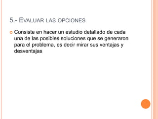 5.- EVALUAR LAS OPCIONES
   Consiste en hacer un estudio detallado de cada
    una de las posibles soluciones que se generaron
    para el problema, es decir mirar sus ventajas y
    desventajas
 