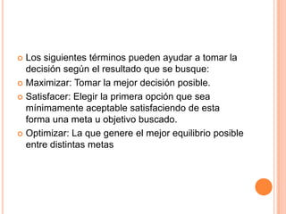  Los siguientes términos pueden ayudar a tomar la
  decisión según el resultado que se busque:
 Maximizar: Tomar la mejor decisión posible.

 Satisfacer: Elegir la primera opción que sea
  mínimamente aceptable satisfaciendo de esta
  forma una meta u objetivo buscado.
 Optimizar: La que genere el mejor equilibrio posible
  entre distintas metas
 