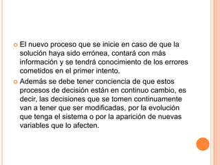  El nuevo proceso que se inicie en caso de que la
  solución haya sido errónea, contará con más
  información y se tendrá conocimiento de los errores
  cometidos en el primer intento.
 Además se debe tener conciencia de que estos
  procesos de decisión están en continuo cambio, es
  decir, las decisiones que se tomen continuamente
  van a tener que ser modificadas, por la evolución
  que tenga el sistema o por la aparición de nuevas
  variables que lo afecten.
 