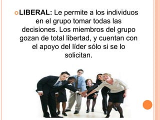  LIBERAL:  Le permite a los individuos
      en el grupo tomar todas las
  decisiones. Los miembros del grupo
 gozan de total libertad, y cuentan con
     el apoyo del líder sólo si se lo
               solicitan.
 