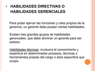• HABILIDADES DIRECTIVAS O
  HABILIDADES GERENCIALES

 Para poder ejercer las funciones y roles propios de la
 gerencia, un gerente debe poseer ciertas habilidades.

 Existen tres grandes grupos de habilidades
 gerenciales, que debe dominar un gerente para ser
 exitoso:

 Habilidades técnicas: involucra el conocimiento y
 experticia en determinados procesos, técnicas o
 herramientas propias del cargo o área específica que
 ocupa.
 