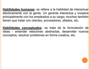 Habilidades humanas: se refiere a la habilidad de interactuar
efectivamente con la gente. Un gerente interactúa y coopera
principalmente con los empleados a su cargo; muchos también
tienen que tratar con clientes, proveedores, aliados, etc.

Habilidades conceptuales: se trata de la formulación de
ideas - entender relaciones abstractas, desarrollar nuevos
conceptos, resolver problemas en forma creativa, etc.
 
