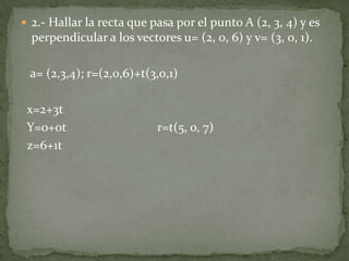  2.- Hallar la recta que pasa por el punto A (2, 3, 4) y es
  perpendicular a los vectores u= (2, 0, 6) y v= (3, 0, 1).

 a= (2,3,4); r=(2,0,6)+t(3,0,1)

 x=2+3t
 Y=o+0t                    r=t(5, o, 7)
 z=6+1t
 