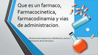 Que es un farmaco,
Farmacocinetica,
farmacodinamia y vias
de administracion.
Dinamica de la absorcion, distribucion, accion y
eliminacion de los farmacos
 