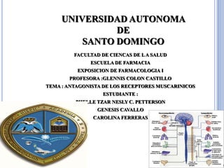 UNIVERSIDAD AUTONOMA
DE
SANTO DOMINGO
FACULTAD DE CIENCAS DE LA SALUD
ESCUELA DE FARMACIA
EXPOSICION DE FARMACOLOGIA I
PROFESORA :GLENNIS COLON CASTILLO
TEMA : ANTAGONISTA DE LOS RECEPTORES MUSCARINICOS
ESTUDIANTE :
PHELLE TZAR NESLY C. PETTERSON
GENESIS CAVALLO
CAROLINA FERRERAS
 