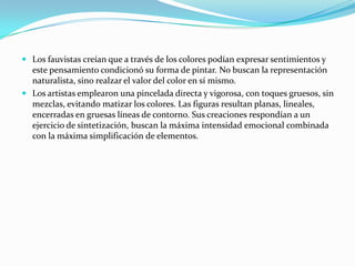  Los fauvistas creían que a través de los colores podían expresar sentimientos y
  este pensamiento condicionó su forma de pintar. No buscan la representación
  naturalista, sino realzar el valor del color en sí mismo.
 Los artistas emplearon una pincelada directa y vigorosa, con toques gruesos, sin
  mezclas, evitando matizar los colores. Las figuras resultan planas, lineales,
  encerradas en gruesas líneas de contorno. Sus creaciones respondían a un
  ejercicio de sintetización, buscan la máxima intensidad emocional combinada
  con la máxima simplificación de elementos.
 