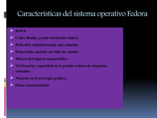 Características del sistema operativo Fedora
 KDE4:
 Codec Buddy,ayuda instalando códecs:
 PolicyKit, administraciónmás cómoda:
 PulseAudio,potente servidorde sonido:
 Mejora del soporte en portátiles:
 VirtSecurity,seguridaden la gestiónremota de máquinas
virtuales:
 Mejoras en el arranque gráfico:
 Otras características:
 
