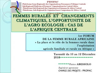 FEMMES RURALES ET CHANGEMENTS
CLIMATIQUES, L’OPPORTUNITE DE
L’AGRO ECOLOGIE : CAS DE
L’AFRIQUE CENTRALE
1er FORUM
DE LA FEMME RURALE AFRICAINE
« La place et le rôle de la femmes rurale dans
l’exploitation
agricole familiale et rurale en Afrique »
Yaoundé du 10 au 12 Décembre
2013

------------------------ Patrice ABESSOLO
Ingénieur agronome
CHARGE DES PROJETS - PROPAC

 