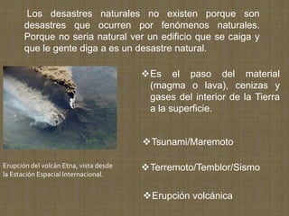 Los desastres naturales no existen porque son
       desastres que ocurren por fenómenos naturales.
       Porque no seria natural ver un edificio que se caiga y
       que le gente diga a es un desastre natural.

                                        Es el paso del material
                                         (magma o lava), cenizas y
                                         gases del interior de la Tierra
                                         a la superficie.


                                        Tsunami/Maremoto

Erupción del volcán Etna, vista desde   Terremoto/Temblor/Sismo
la Estación Espacial Internacional.


                                        Erupción volcánica
 