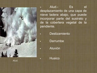 •     Alud.-       Es        el
        desplazamiento de una capa de
        nieve ladera abajo, que puede
        incorporar parte del sustrato y
        de la cobertera vegetal de la
        pendiente.

        •     Deslizamiento

        •     Derrumbe

        •     Aluvión


        •     Huaico
Alud.
 