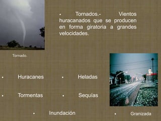 •      Tornados.-     Vientos
                      huracanados que se producen
                      en forma giratoria a grandes
                      velocidades.



    Tornado.




•     Huracanes           •     Heladas


•     Tormentas           •     Sequías


               •   Inundación             •     Granizada
 