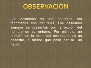 Los desastres no son naturales, los
fenómenos son naturales. Los desastres
siempre se presentan por la acción del
hombre en su entorno. Por ejemplo: un
huracán en la mitad del océano no es un
desastre, a menos que pase por allí un
navío.
 