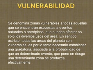 Se denomina zonas vulnerables a todas aquellas
que se encuentran expuestas a eventos
naturales o antrópicos, que pueden afectar no
solo los diversos usos del área. En sentido
estricto, todas las áreas del planeta son
vulnerables, es por lo tanto necesario establecer
una gradatoria, asociada a la probabilidad de
que un determinado evento, que pone en riesgo
una determinada zona se produzca
efectivamente.
 