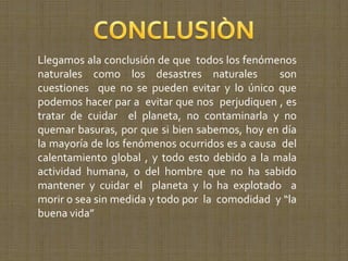 Llegamos ala conclusión de que todos los fenómenos
naturales como los desastres naturales           son
cuestiones que no se pueden evitar y lo único que
podemos hacer par a evitar que nos perjudiquen , es
tratar de cuidar el planeta, no contaminarla y no
quemar basuras, por que si bien sabemos, hoy en día
la mayoría de los fenómenos ocurridos es a causa del
calentamiento global , y todo esto debido a la mala
actividad humana, o del hombre que no ha sabido
mantener y cuidar el planeta y lo ha explotado a
morir o sea sin medida y todo por la comodidad y “la
buena vida”
 
