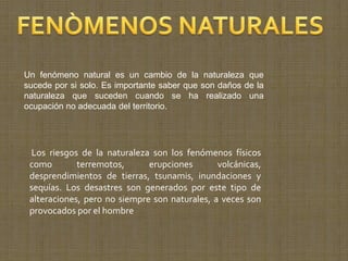 Un fenómeno natural es un cambio de la naturaleza que
sucede por si solo. Es importante saber que son daños de la
naturaleza que suceden cuando se ha realizado una
ocupación no adecuada del territorio.




 Los riesgos de la naturaleza son los fenómenos físicos
 como        terremotos,      erupciones       volcánicas,
 desprendimientos de tierras, tsunamis, inundaciones y
 sequías. Los desastres son generados por este tipo de
 alteraciones, pero no siempre son naturales, a veces son
 provocados por el hombre
 