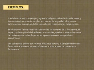 EJEMPLOS:


 La deforestación, por ejemplo, agrava la peligrosidad de las inundaciones, y
las construcciones que incumplen las normas de seguridad o los planes
deficientes de ocupación de los suelos tienen repercusiones catastróficas.

En los últimos veinte años se ha observado un aumento de la frecuencia, el
impacto y la amplitud de los desastres naturales, que han causado la muerte
de centenares de miles de personas y provocado enormes pérdidas
económicas.

Los países más pobres son los más afectados porque, al carecer de recursos
financieros e infraestructuras suficientes, son incapaces de prever esos
fenómenos
 