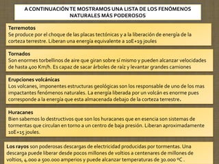 A CONTINUACIÓN TE MOSTRAMOS UNA LISTA DE LOS FENÓMENOS
                      NATURALES MÁS PODEROSOS

Terremotos
Se produce por el choque de las placas tectónicas y a la liberación de energía de la
corteza terrestre. Liberan una energía equivalente a 10E+19 joules

Tornados
Son enormes torbellinos de aire que giran sobre sí mismo y pueden alcanzar velocidades
de hasta 400 Km/h. Es capaz de sacar árboles de raíz y levantar grandes camiones

Erupciones volcánicas
Los volcanes, imponentes estructuras geológicas son los responsable de uno de los mas
impactantes fenómenos naturales. La energía liberada por un volcán es enorme pues
corresponde a la energía que esta almacenada debajo de la corteza terrestre.

Huracanes
Bien sabemos lo destructivos que son los huracanes que en esencia son sistemas de
tormentas que circulan en torno a un centro de baja presión. Liberan aproximadamente
10E+15 joules.

Los rayos son poderosas descargas de electricidad producidas por tormentas. Una
descarga puede liberar desde pocos millones de voltios a centenares de millones de
voltios, 4.000 a 500.000 amperios y puede alcanzar temperaturas de 30.000 ºC .
 