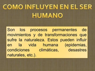 Son los procesos permanentes de
movimientos y de transformaciones que
sufre la naturaleza. Estos pueden influir
en    la    vida     humana   (epidemias,
condiciones       climáticas,   desastres
naturales, etc.).
 