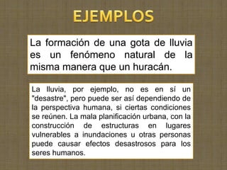 La formación de una gota de lluvia
es un fenómeno natural de la
misma manera que un huracán.

La lluvia, por ejemplo, no es en sí un
"desastre", pero puede ser así dependiendo de
la perspectiva humana, si ciertas condiciones
se reúnen. La mala planificación urbana, con la
construcción de estructuras en lugares
vulnerables a inundaciones u otras personas
puede causar efectos desastrosos para los
seres humanos.
 