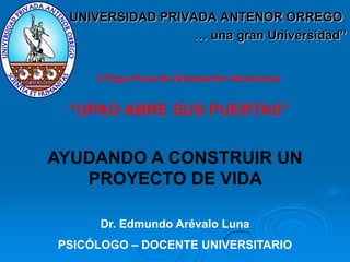 UNIVERSIDAD PRIVADA ANTENOR ORREGO
                  … una gran Universidad”


     V Expo Feria de Orientación Vocacional


 “UPAO ABRE SUS PUERTAS”


AYUDANDO A CONSTRUIR UN
   PROYECTO DE VIDA

     Dr. Edmundo Arévalo Luna
PSICÓLOGO – DOCENTE UNIVERSITARIO
 