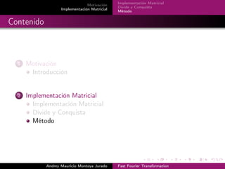 Motivación 
Implementación Matricial 
Implementación Matricial 
Divide y Conquista 
Método 
Contenido 
1 Motivación 
Introducción 
2 Implementación Matricial 
Implementación Matricial 
Divide y Conquista 
Método 
Andrey Mauricio Montoya Jurado Fast Fourier Transformation 
 
